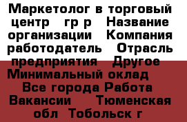 Маркетолог в торговый центр – гр/р › Название организации ­ Компания-работодатель › Отрасль предприятия ­ Другое › Минимальный оклад ­ 1 - Все города Работа » Вакансии   . Тюменская обл.,Тобольск г.